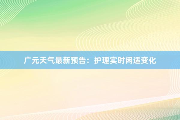 广元天气最新预告：护理实时闲适变化