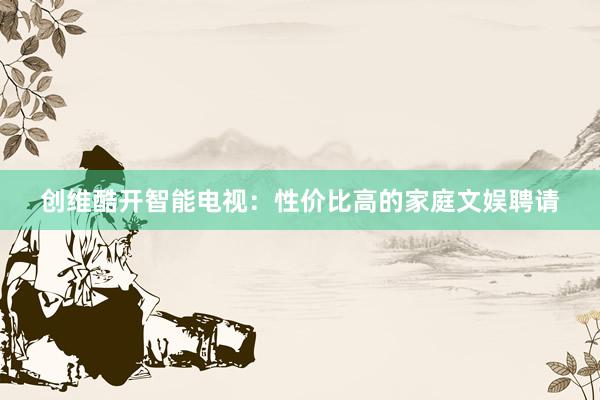 创维酷开智能电视：性价比高的家庭文娱聘请