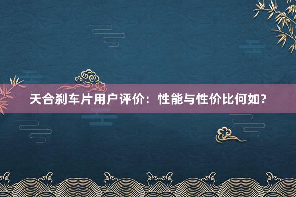 天合刹车片用户评价：性能与性价比何如？